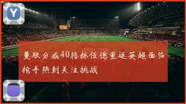 曼联分成40格林伍德重返英超面临枪手热刺关注挑战
