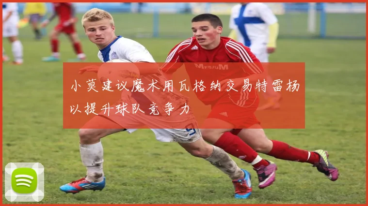 小莫建议魔术用瓦格纳交易特雷杨以提升球队竞争力