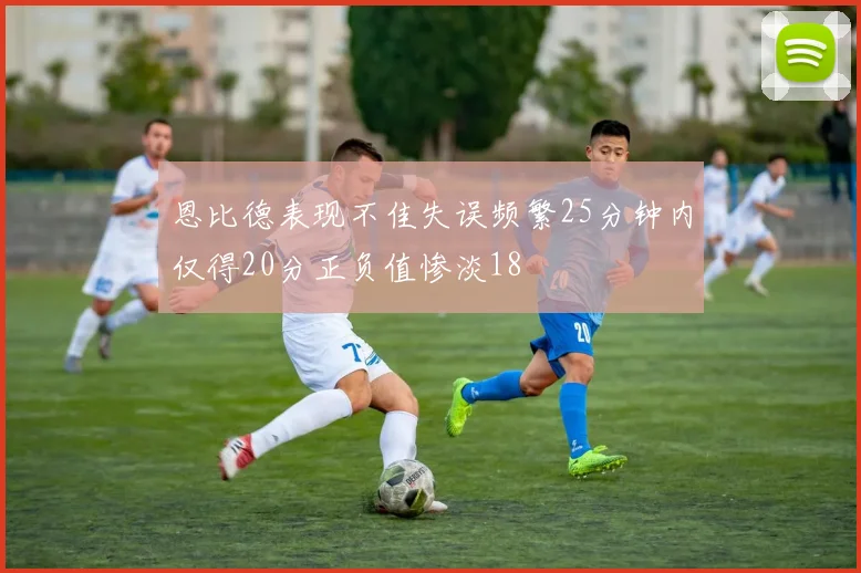 恩比德表现不佳失误频繁25分钟内仅得20分正负值惨淡18