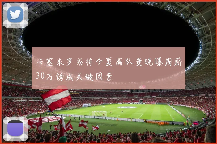 卡塞米罗或将今夏离队曼晚曝周薪30万镑成关键因素