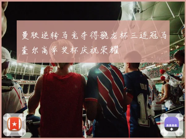 曼联逆转马竞夺得骁龙杯三连冠马奎尔高举奖杯庆祝荣耀