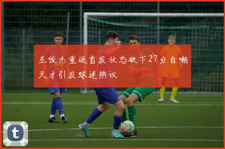 王俊杰重返首发状态砍下27分自嘲天才引发球迷热议