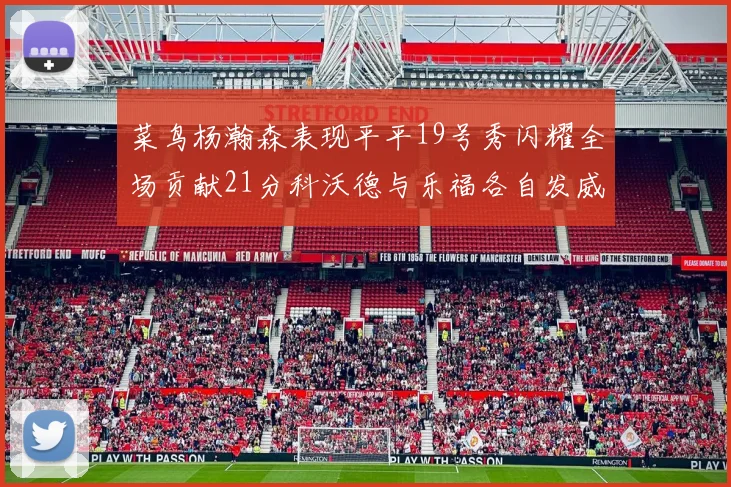 菜鸟杨瀚森表现平平19号秀闪耀全场贡献21分科沃德与乐福各自发威
