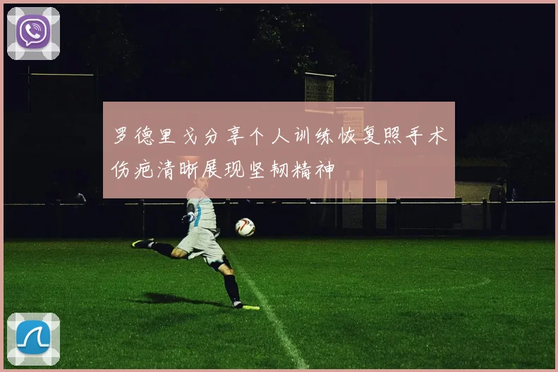 罗德里戈分享个人训练恢复照手术伤疤清晰展现坚韧精神
