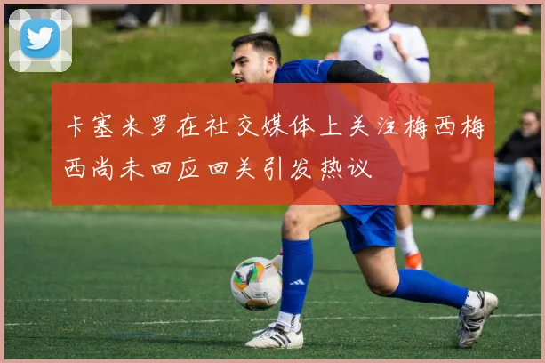 卡塞米罗在社交媒体上关注梅西梅西尚未回应回关引发热议