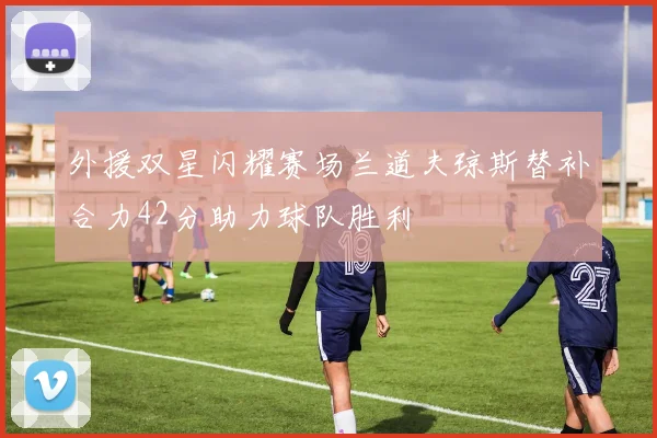 外援双星闪耀赛场兰道夫琼斯替补合力42分助力球队胜利