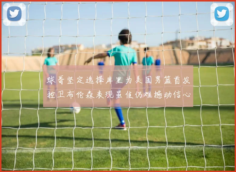 球哥坚定选择库里为美国男篮首发控卫布伦森表现虽佳仍难撼动信心