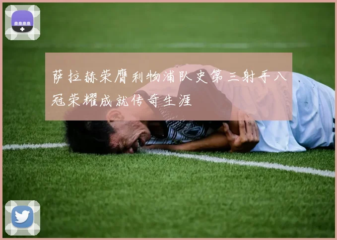 萨拉赫荣膺利物浦队史第三射手八冠荣耀成就传奇生涯