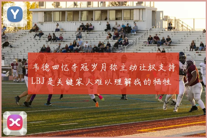 韦德回忆夺冠岁月称主动让权支持LBJ是关键家人难以理解我的牺牲