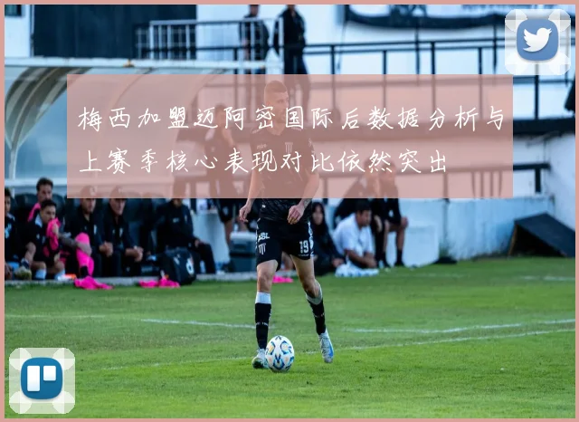 梅西加盟迈阿密国际后数据分析与上赛季核心表现对比依然突出