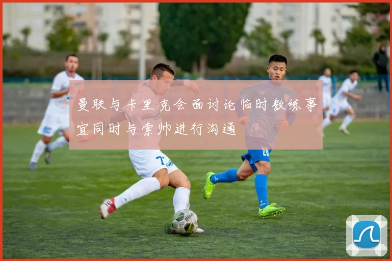 曼联与卡里克会面讨论临时教练事宜同时与索帅进行沟通