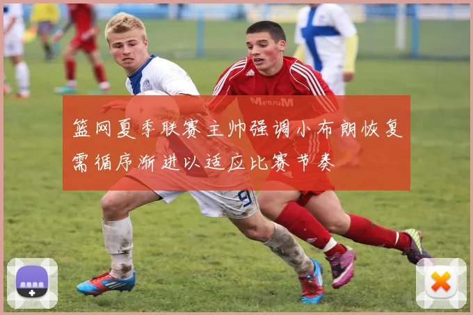 篮网夏季联赛主帅强调小布朗恢复需循序渐进以适应比赛节奏
