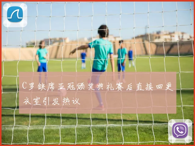 C罗缺席亚冠颁奖典礼赛后直接回更衣室引发热议