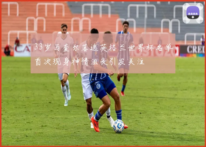 33岁马奎尔落选英格兰世界杯名单首次现身神情沮丧引发关注