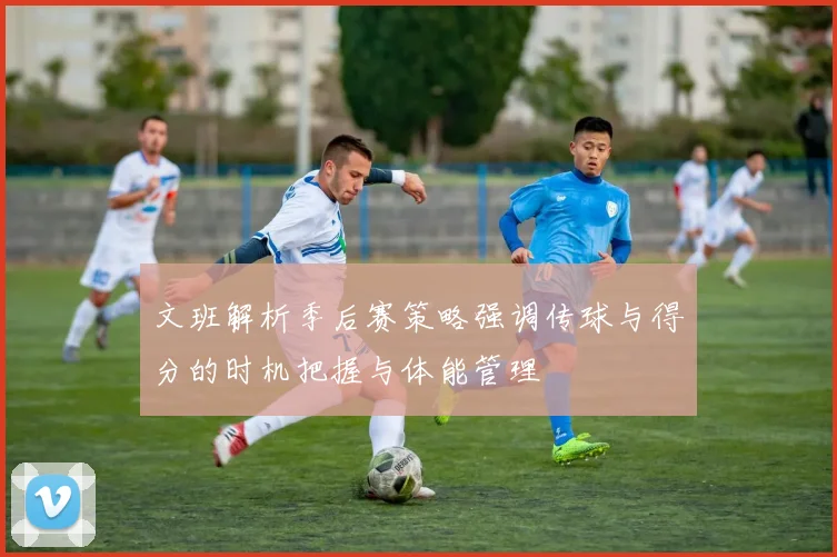 文班解析季后赛策略强调传球与得分的时机把握与体能管理