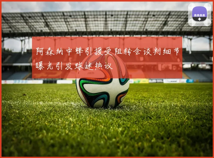 阿森纳中锋引援受阻转会谈判细节曝光引发球迷热议