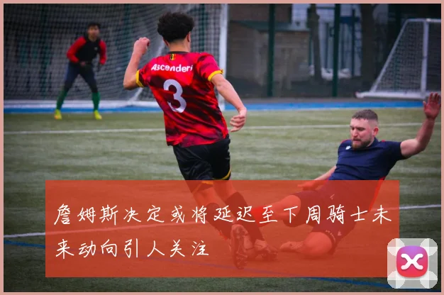 詹姆斯决定或将延迟至下周骑士未来动向引人关注