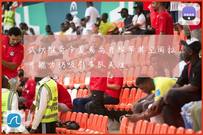 武切维奇今夏或离开绿军其空间拉开能力仍吸引多队关注