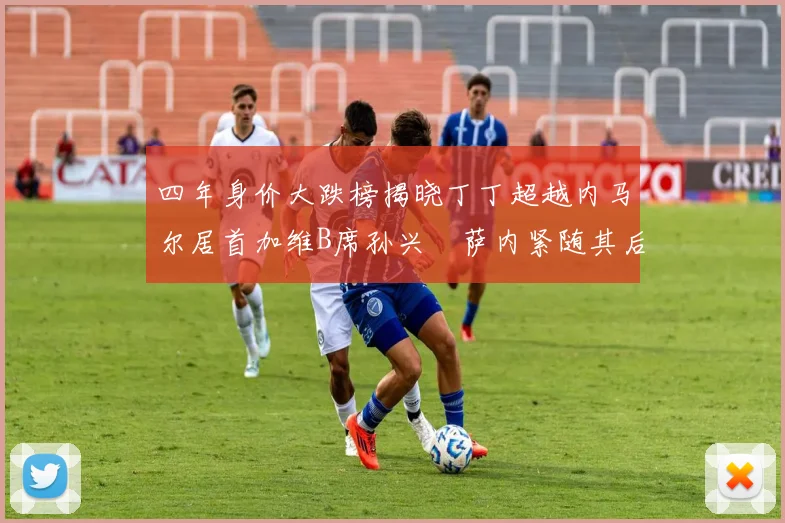 四年身价大跌榜揭晓丁丁超越内马尔居首加维B席孙兴慜萨内紧随其后