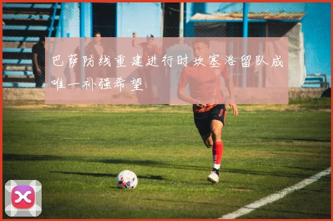 巴萨防线重建进行时坎塞洛留队成唯一补强希望